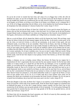 Fisy 6000 - Grut-Israel
Wêr't gjin fisy is, giet it folk om: mar hy dy't de wet hâldt, is lokkich. Spreuken 29:18
Lokkich is it folk waans God de Heare is, en it folk dat Hy útkeazen hat as syn erfdiel. Psalm 33:12
14
Profesje
En op dy dei sil der in woartel fan Isaï wêze, dy't stean sil as in flagge foar it folk; dêr sille de
heidenen nei sykje, en syn rêst sil hearlik wêze. En it sil barre op dy dei dat de Heare syn hân wer
foar de twadde kear útstekt om it oerbliuwsel fan syn folk werom te heljen, dat oerbliuwt út Assyrië,
en út Egypte, en út Patros, en út Kusj, en út Elam, en út Sinear, en út Hamat, en út 'e eilannen fan 'e
see. En hy sil in flagge oprjochtsje foar de folken, en hy sil de útstjitten fan Israel byinoar bringe, en
de ferspraaten fan Juda sammelje út 'e fjouwer hoeken fan 'e ierde. Jesaja 11:10-12
En it sil barre op dy dei dat de Heare sil slaan fan 'e beek fan 'e rivier oant de stream fan Egypte, en
jimme sille ien foar ien byinoar helle wurde, o bern fan Israel. En it sil barre op dy dei dat de grutte
trompet blaasd wurdt, en dejingen dy't ree wiene om te fergean yn it lân Assyrië, en de útstjitten yn it
lân Egypte, sille komme en de Heare oanbidde op 'e hillige berch yn Jeruzalem. Jesaja 27:12-13
Mar no, sa seit de Heare, dy't dy skepen hat, Jakob, en dy't dy foarme hat, Israel: Wês net bang, want
Ik haw dy ferlost, Ik haw dy by dyn namme roppen; do bist fan My. As do troch it wetter giest, sil Ik
mei dy wêze, en troch de rivieren, se sille dy net oerstreame, as do troch it fjoer giest, silst net
ferbaarnd wurde, en de flam sil dy net oanstekke. Want Ik bin de Heare, dyn God, de Hillige fan
Israel, dyn Ferlosser. Ik haw Egypte jûn as dyn losjild, Etioopje en Seba foar dy. Omdat do kostber
wiest yn myn eagen, bist do earber west, en Ik haw dy leafhawn: dêrom sil Ik minsken foar dy jaan,
en folken foar dyn libben. Wês net bang, want Ik bin mei dy. Ik sil dyn sied út it easten bringe, en dy
út it westen sammelje. Ik sil tsjin it noarden sizze: Jou op, en tsjin it suden: Hâld net werom. Bring
myn soannen fan fierren, en myn dochters fan 'e einen fan 'e ierde. Sels elkenien dy't by myn namme
neamd wurdt, want Ik haw him skepen ta myn gloarje, Ik haw him foarme; ja, Ik haw him makke.
Jesaja 43:1-7
Harkje, o eilannen, nei my; en harkje, jimme folken, fan fierren; De Heare hat my roppen fan 'e
memmeskoot ôf; fan 'e yngewanten fan myn mem hat Hy myn namme neamd. En Hy hat myn mûle
makke as in skerp swurd; yn 'e skaad fan syn hân hat Hy my ferburgen, en my in gepolijste pylk
makke; yn syn koker hat Hy my ferburgen; En sei tsjin my: Do bist myn tsjinner, o Israel, yn wa't Ik
ferhearlike wurde sil. Doe sei ik: Ik haw om 'e nocht arbeide, ik haw myn krêft foar neat en om 'e
nocht fergriemd: dochs is myn oardiel by de Heare, en myn wurk by myn God. En no, seit de Heare
dy't my fan 'e memmeskoot ôf foarme hat om syn tsjinner te wêzen, om Jakob werom te bringen nei
Him: Hoewol Israel net sammele is, sil ik dochs ferhearlike wurde yn 'e eagen fan de Heare, en myn
God sil myn sterkte wêze. En hy sei: It is in lichte saak dat jo myn tsjinner wêze soene om de
stammen fan Jakob op te rjochtsjen en de bewaarden fan Israel werom te bringen. Ik sil jo ek jaan ta
in ljocht foar de heidenen, dat jo myn heil wêze meie oant it ein fan 'e ierde. Jesaja 49:1-6
Want dyn Skepper is dyn man; de Heare fan 'e legers is syn namme; en dyn Ferlosser de Hillige fan
Israel; de God fan 'e hiele ierde sil hy neamd wurde. Want de Heare hat dy roppen as in ferlitten frou
en bedroefd fan geast, en in frou fan 'e jeugd, doe'tsto wegere waardst, seit dyn God. Foar in lyts
momint haw Ik dy ferlitten; mar mei grutte genede sil Ik dy sammelje. Yn in lytse grime ferburgen Ik
myn gesicht foar in momint foar dy; mar mei ivige genede sil Ik My oer dy genede hawwe, seit de
Heare, dyn Ferlosser. Jesaja 54:5-8
De Heare God, dy't de útstoaten fan Israel sammelet, seit: Mar Ik sil oaren by Him sammelje, neist
dyjingen dy't by Him sammele binne. Jesaja 56:8
 