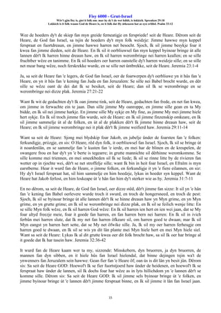 Fisy 6000 - Grut-Israel
Wêr't gjin fisy is, giet it folk om: mar hy dy't de wet hâldt, is lokkich. Spreuken 29:18
Lokkich is it folk waans God de Heare is, en it folk dat Hy útkeazen hat as syn erfdiel. Psalm 33:12
15
Wee de hoeders dy't de skiep fan myn greide ferneatigje en ferspriede! seit de Heare. Dêrom seit de
Heare, de God fan Israel, sa tsjin de hoeders dy't myn folk weidzje: Jimme hawwe myn keppel
ferspraat en fuortdreaun, en jimme hawwe harren net besocht. Sjoch, Ik sil jimme besykje foar it
kwea fan jimme dieden, seit de Heare. En Ik sil it oerbliuwsel fan myn keppel byinoar bringe út alle
lannen dêr't Ik harren hinne dreaun haw, en Ik sil harren werombringe nei harren keallen; en se sille
fruchtber wêze en tanimme. En Ik sil hoeders oer harren oanstelle dy't harren weidzje sille; en se sille
net mear bang wêze, noch ferskrekke wurde, en se sille net ûntbrekke, seit de Heare. Jeremia 23:1-4
Ja, sa seit de Heare fan 'e legers, de God fan Israel, oer de foarwerpen dy't oerbliuwe yn it hûs fan 'e
Heare, en yn it hûs fan 'e kening fan Juda en fan Jeruzalem: Se sille nei Babel brocht wurde, en dêr
sille se wêze oant de dei dat Ik se besiket, seit de Heare; dan sil Ik se werombringe en se
werombringe nei dizze plak. Jeremia 27:21-22
Want Ik wit de gedachten dy't Ik oan jimme tink, seit de Heare, gedachten fan frede, en net fan kwea,
om jimme in ferwachte ein te jaan. Dan sille jimme My oanroppe, en jimme sille gean en ta My
bidde, en Ik sil nei jimme harkje. En jimme sille My sykje en My fine, as jimme My mei jimme hiele
hert sykje. En Ik sil troch jimme fûn wurde, seit de Heare: en Ik sil jimme finzenskip omkeare, en Ik
sil jimme sammelje út al de folken, en út al de plakken dêr't Ik jimme hinne dreaun haw, seit de
Heare; en Ik sil jimme werombringe nei it plak dêr't Ik jimme weifierd haw. Jeremia 29:11-14
Want sa seit de Heare: Sjong mei blydskip foar Jakob, en jubelje ûnder de foarsten fan 'e folken:
ferkundigje, priizgje, en sis: O Heare, rêd dyn folk, it oerbliuwsel fan Israel. Sjoch, Ik sil se bringe út
it noardenlân, en se sammelje fan 'e kusten fan 'e ierde, en mei har de blinen en de kreupelen, de
swangere frou en har dy't yn 'e berte is tegearre; in grutte mannichte sil dêrhinne weromkomme. Se
sille komme mei triennen, en mei smeekbeden sil Ik se liede; Ik sil se rinne litte by de rivieren fan
wetter op in rjochte wei, dêr't se net stroffelje sille; want Ik bin in heit foar Israel, en Efraïm is myn
earstberne. Hear it wurd fan de Heare, o jimme folken, en ferkundigje it yn 'e fiere eilannen, en siz:
Hy dy't Israel ferspraat hat, sil him sammelje en him hoedzje, lykas in hoeder syn keppel. Want de
Heare hat Jakob ferlost, en him loskeape út 'e hân fan him dy't sterker wie as hy. Jeremia 31:7-11
En no dêrom, sa seit de Heare, de God fan Israel, oer dizze stêd, dêr't jimme fan sizze: It sil yn 'e hân
fan 'e kening fan Babel oerlevere wurde troch it swurd, en troch de hongersneed, en troch de pest:
Sjoch, Ik sil se byinoar bringe út alle lannen dêr't Ik se hinne dreaun haw yn Myn grime, en yn Myn
grime, en yn grutte grime; en Ik sil se werombringe nei dizze plak, en Ik sil se feilich wenje litte: En
se sille Myn folk wêze, en Ik sil harren God wêze: En Ik sil harren ien hert en ien wei jaan, dat se My
foar altyd freezje meie, foar it goede fan harren, en fan harren bern nei harren: En Ik sil in ivich
ferbûn mei harren slute, dat Ik my net fan harren ôfkeare sil, om harren goed te dwaan; mar Ik sil
Myn eangst yn harren hert sette, dat se My net ôfwike sille. Ja, Ik sil my oer harren ferheugje om
harren goed te dwaan, en Ik sil se wis yn dit lân plante mei Myn hiele hert en mei Myn hiele siel.
Want sa seit de Heare: Lykas Ik al dit grutte kwea oer dit folk brocht haw, sa sil Ik oer har bringe al
it goede dat Ik har tasein haw. Jeremia 32:36-42
It wurd fan de Heare kaam wer ta my, sizzende: Minskebern, dyn bruorren, ja dyn bruorren, de
mannen fan dyn sibben, en it hiele hûs fan Israel hielendal, dat binne dejingen tsjin wa't de
ynwenners fan Jeruzalem sein hawwe: Gean fier fan 'e Heare ôf; oan ús is dit lân yn besit jûn. Dêrom
sis: Sa seit de Heare GOD: Hoewol't Ik se fier fuortstjoerd haw ûnder de heidenen, en hoewol't Ik se
ferspraat haw ûnder de lannen, sil Ik dochs foar har wêze as in lyts hillichdom yn 'e lannen dêr't se
komme sille. Dêrom sis: Sa seit de Heare GOD: Ik sil jimme sels byinoar bringe út 'e folken, en
jimme byinoar bringe út 'e lannen dêr't jimme ferspraat binne, en Ik sil jimme it lân fan Israel jaan.
 