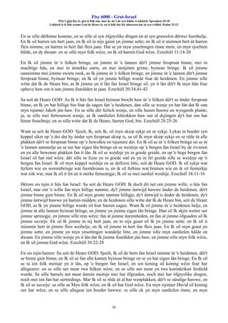 Fisy 6000 - Grut-Israel
Wêr't gjin fisy is, giet it folk om: mar hy dy't de wet hâldt, is lokkich. Spreuken 29:18
Lokkich is it folk waans God de Heare is, en it folk dat Hy útkeazen hat as syn erfdiel. Psalm 33:12
16
En se sille dêrhinne komme, en se sille al syn ôfgryslike dingen en al syn gruwelen dêrwei fuorthelje.
En Ik sil harren ien hert jaan, en Ik sil in nije geast yn jimme sette; en Ik sil it stiennen hert út harren
fleis nimme, en harren in hert fan fleis jaan: Dat se yn myn ynsettingen rinne meie, en myn rjochten
hâlde, en dy dwaan: en se sille myn folk wêze, en Ik sil harren God wêze. Ezechiël 11:14-20
En Ik sil jimme út 'e folken bringe, en jimme út 'e lannen dêr't jimme ferspraat binne, mei in
machtige hân, en mei in útstekke earm, en mei útstjitten grime, byinoar bringe. Ik sil jimme
oannimme mei jimme swiete rook, as Ik jimme út 'e folken bringe, en jimme út 'e lannen dêr't jimme
ferspraat binne, byinoar bringe; en Ik sil yn jimme hillige wurde foar de heidenen. En jimme sille
witte dat Ik de Heare bin, as Ik jimme yn it lân fan Israel bringe sil, yn it lân dêr't Ik myn hân foar
opheve haw om it oan jimme foarâlden te jaan. Ezechiël 20:34,41-42
Sa seit de Heare GOD: As Ik it hûs fan Israel byinoar brocht haw út 'e folken dêr't se ûnder ferspraat
binne, en Ik yn har hillige bin foar de eagen fan 'e heidenen, dan sille se wenje yn har lân dat Ik oan
myn tsjinner Jakob jûn haw. En se sille dêr feilich wenje, en sille huzen bouwe en wyngerds plante;
ja, se sille mei fertrouwen wenje, as Ik oardielen foltrokken haw oer al dyjingen dy't har om har
hinne ferachtsje; en se sille witte dat Ik de Heare, harren God, bin. Ezechiël 28:25-26
Want sa seit de Heare GOD: Sjoch, Ik, sels Ik, sil myn skiep sykje en se sykje. Lykas in hoeder syn
keppel siket op 'e dei dat hy ûnder syn ferspraat skiep is, sa sil Ik myn skiep sykje en se rêde út alle
plakken dêr't se ferspraat binne op 'e bewolkte en tsjustere dei. En Ik sil se út 'e folken bringe en se út
'e lannen sammelje en se nei har eigen lân bringe en se weidzje op 'e bergen fan Israel by de rivieren
en yn alle bewenne plakken fan it lân. Ik sil se weidzje yn in goede greide, en op 'e hege bergen fan
Israel sil har stal wêze: dêr sille se lizze yn in goede stal en yn in fet greide sille se weidzje op 'e
bergen fan Israel. Ik sil myn keppel weidzje en se dellizze litte, seit de Heare GOD. Ik sil sykje wat
ferlern wie en werombringe wat fuortdreaun is, en ik sil ferbine wat brutsen wie en ik sil fersterkje
wat siik wie; mar Ik sil it fet en it sterke ferneatigje; Ik sil se mei oardiel weidzje. Ezechiël 34:11-16
Dêrom sis tsjin it hûs fan Israel: Sa seit de Heare GOD: Ik doch dit net om jimme wille, o hûs fan
Israel, mar om 'e wille fan myn hillige namme, dy't jimme ûntwijd hawwe ûnder de heidenen, dêr't
jimme hinne gien binne. En Ik sil myn grutte namme hilligje, dy't ûntwijd is ûnder de heidenen, dy't
jimme ûntwijd hawwe yn harren midden; en de heidenen sille witte dat Ik de Heare bin, seit de Heare
GOD, as Ik yn jimme hillige wurde sil foar harren eagen. Want Ik sil jimme út 'e heidenen helje, en
jimme út alle lannen byinoar bringe, en jimme yn jimme eigen lân bringe. Dan sil Ik skjin wetter oer
jimme sprinzgje, en jimme sille rein wêze: fan al jimme ûnreinheden, en fan al jimme ôfgoaden sil Ik
jimme suverje. Ek sil Ik jimme in nij hert jaan, en in nije geast sil Ik yn jimme sette: en Ik sil it
stiennen hert út jimme fleis weihelje, en Ik sil jimme in hert fan fleis jaan. En Ik sil myn geast yn
jimme sette, en jimme yn myn ynsettingen wandelje litte, en jimme sille myn oardielen hâlde en
dwaan. En jimme sille wenje yn it lân dat Ik jimme foarâlden jûn haw; en jimme sille myn folk wêze,
en Ik sil jimme God wêze. Ezechiël 36:22-28
En sis tsjin harren: Sa seit de Heare GOD: Sjoch, Ik sil de bern fan Israel nimme út 'e heidenen, dêr't
se hinne gien binne, en Ik sil se fan alle kanten byinoar bringe en se yn har eigen lân bringe. En Ik sil
se ta ien folk meitsje yn it lân, op 'e bergen fan Israel; en ien kening sil kening wêze foar har
allegearre: en se sille net mear twa folken wêze, en se sille net mear yn twa keninkriken ferdield
wurde. Se sille harsels net mear ûnrein meitsje mei har ôfgoaden, noch mei har ôfgryslike dingen,
noch mei ien fan har oertredings. Mar Ik sil se rêde út al har wenplakken, dêr't se sûndige hawwe, en
Ik sil se suverje: sa sille se Myn folk wêze, en Ik sil har God wêze. En myn tsjinner David sil kening
oer har wêze; en se sille allegear ien hoeder hawwe: se sille ek yn myn oardielen rinne, en myn
 