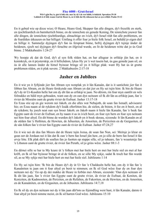 Fisy 6000 - Grut-Israel
Wêr't gjin fisy is, giet it folk om: mar hy dy't de wet hâldt, is lokkich. Spreuken 29:18
Lokkich is it folk waans God de Heare is, en it folk dat Hy útkeazen hat as syn erfdiel. Psalm 33:12
19
En it gebed wie op dizze wize; O Heare, Heare God, Skepper fan alle dingen, dy't frezelik en sterk,
en rjochtfeardich en barmhertich binne, en de iennichste en genede Kening, De iennichste jouwer fan
alle dingen, de iennichste rjochtfeardige, almachtige en ivich, dy't Israel rêdt fan alle problemen, en
de foarâlden útkeazen en har hilliget: Untfang it offer foar jo hiele folk Israel, en behâld jo eigen diel
en hillige it. Sammelje dyjingen dy't fan ús ferspraat binne, befrij dyjingen dy't tsjinje ûnder de
heidenen, sjoch nei dyjingen dy't ferachte en ôfgriisd wurde, en lit de heidenen witte dat jo ús God
binne. 2 Makkabeeërs 1:24-27
Wy hoopje ek dat de God, dy't al syn folk rêden hat, en har allegear in erfskip jûn hat, en it
keninkryk, en it prysterskip, en it hillichdom, lykas Hy yn 'e wet tasein hat, ús gau genede jaan sil, en
ús út alle lannen ûnder de himel byinoar bringe sil yn it hillige plak: want Hy hat ús út grutte
problemen rêden, en it plak suvere. 2 Makkabeeërs 2:17-18
Jasher en Jubilees
En it wie yn it fyftjinde jier fan Abram syn wenplak yn it lân Kanaän, dat is it santichste jier fan it
libben fan Abram, en de Heare ferskynde oan Abram yn dat jier en Hy sei tsjin him: Ik bin de Heare
dy't dy út Ur-Kasdim helle hat om dy dit lân as erfskip te jaan. No dêrom, rin foar myn oantlit en wês
folmakke en hâld myn geboaden, want oan dy en oan dyn neiteam sil Ik dit lân as erfskip jaan, fan 'e
rivier de Misraïm oant de grutte rivier de Eufraat. Jasher 13:17-18
En Ezau stie op en gie werom nei Jakob, en die alles wat Nebajoth, de soan fan Ismaël, advisearre
hie; en Ezau naam al de rykdom dy't Izaäk efterlitten hie, de sielen, de bisten, it fee en it besit, en al
de rykdom; hy joech neat oan syn broer Jakob; en Jakob naam it hiele lân Kanaän, fan 'e beek fan
Egypte oant de rivier de Eufraat, en hy naam it as in ivich besit, en foar syn bern en foar syn neiteam
nei him foar altyd. En dit binne de wurden dy't Jakob yn it boek skreau, sizzende: It lân Kanaän en al
de stêden fan 'e Hethiten, de Hewiten, de Jebusiten, de Amoriten, de Perizziten en de Gergasiten, al
de sân folken fan 'e rivier fan Egypte oant de rivier de Eufraat. Jasher 47:24,27
En it wie nei de dea fan Mozes dat de Heare tsjin Jozua, de soan fan Nun, sei: Meitsje jo klear en
gean oer de Jordaan nei it lân dat Ik oan 'e bern fan Israel jûn haw, en jo sille de bern fan Israel it lân
ervje litte. Elk plak dêr't de soallen fan jo fuotten op stappe sille, sil jo taheare, fan 'e woastenije fan
'e Libanon oant de grutte rivier, de rivier fan Perath, sil jo grins wêze. Jasher 88:1-3
En dêrnei sille se har ta My keare út 'e folken mei har hiele hert en mei har hiele siel en mei al har
krêft, en Ik sil har byinoar bringe út al de folken, en se sille My sykje, sadat Ik troch har fûn wurde
sil, as se My sykje mei har hiele hert en mei har hiele siel. Jubileums 1:14
En Hy sei tsjin him: 'Ik bin de Heare dy't dy út Ur fan 'e Chaldeeën helle hat, om dy it lân fan 'e
Kanaäniten te jaan om it foar altyd yn besit te nimmen; en Ik sil God wêze foar dy en foar dyn
neiteam nei dy.' En op dy dei makke de Heare in ferbûn mei Abram, sizzende: 'Oan dyn neiteam sil
Ik dit lân jaan, fan 'e rivier fan Egypte oant de grutte rivier, de rivier de Eufraat, de Keniten, de
Keniziten, de Kadmoniten, de Periziten, en de Refaïten, de Fakoriten, en de Hewiten, en de Amoriten,
en de Kanaäniten, en de Girgasiten, en de Jebusiten. Jubileums 14:7,18
En Ik sil dy en dyn neiteam nei dy it lân jaan dêr'tsto as frjemdling west hast, it lân Kanaän, datsto it
foar altyd yn besit nimme meist, en Ik sil harren God wêze. Jubileums 15:10
 