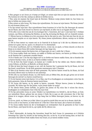 Fisy 6000 - Grut-Israel
Wêr't gjin fisy is, giet it folk om: mar hy dy't de wet hâldt, is lokkich. Spreuken 29:18
Lokkich is it folk waans God de Heare is, en it folk dat Hy útkeazen hat as syn erfdiel. Psalm 33:12
4
6 Doe gongen se nei Jozua yn it kamp yn Gilgal, en seinen tsjin him en tsjin de mannen fan Israel:
Wy komme út in fier lân; meitsje no dêrom in ferbûn mei ús.
7 Doe seine de mannen fan Israel tsjin de Hewiten: Miskien wenje jimme ûnder ús; hoe kinne wy
dan in ferbûn mei jimme slute?
8 Doe seinen se tsjin Jozua: Wy binne dyn tsjinstfeinten. En Jozua sei tsjin harren: Wa binne jimme?
En wêr komme jimme wei?
9 En hja seinen tsjin him: Dyn tsjinstfeinten binne kommen út in hiel fier lân fanwegen de namme
fan de Heare, dyn God; hwent wy hawwe syn rop heard, en alles wat er yn Egypte dien hat,
10 En alles wat er dien hat oan de twa keningen fan 'e Amorieten, dy't oan 'e oare kant fan 'e Jordaan
wennen, oan Sihon, de kening fan Hesbon, en oan Og, de kening fan Basan, dy't yn Astaroth wennen.
11 Dêrom hawwe ús âldsten en al de ynwenners fan ús lân tsjin ús sein: Nim iten mei foar de reis en
gean harren temjitte en siz tsjin harren: Wy binne jimme tsjinstfeinten; dêrom, meitsje no in ferbûn
mei ús.
12 Dit ús brea namen wy waarm mei as ús foarried út ús huzen op 'e dei dat wy útkamen om nei
jimme ta te gean; mar no, sjoch, it is droech en it is skimmelich.
13 En dizze wynflessen, dy't wy folmakke hawwe, wiene nij; en sjuch, se binne skuord; en dizze ús
klean en ús skuon binne âld wurden fanwegen de tige lange reis.
14 En de mannen namen fan harren iten, en fregen gjin rie oan 'e mûle fan 'e Heare.
15 En Jozua makke frede mei harren, en makke in ferbûn mei harren, om harren yn libben te litten;
en de foarsten fan 'e gemeente swarden harren.
16 En it barde oan 'e ein fan trije dagen nei't se in ferbûn mei harren makke hiene, dat se hearden dat
se harren buorlju wiene, en dat se yn harren midden wennen.
17 En de bern fan Israel reizgen, en kamen op 'e tredde dei by har stêden oan. Harren stêden no
wiene Gibeon, en Kefira, en Beëroth, en Kirjat-Jearim.
18 Mar de bern fan Israel sloegen se net, om't de foarsten fan 'e gemeente har by de Heare, de God
fan Israel, sward hiene. En de hiele gemeente murmurearre tsjin 'e foarsten.
19 Mar al de foarsten seine tsjin de hiele gemeente: Wy hawwe harren sward by de Heare, de God
fan Israel; dêrom meie wy harren no net oanreitsje.
20 Dit sille wy mei harren dwaan; wy sille harren sels yn libben litte, dat der gjin grime oer ús komt
fanwegen de eed dy't wy harren sward hawwe.
21 En de foarsten seine tsjin harren: Lit se libje, mar lit se houtkappers en wetterputters wêze foar de
hiele gemeente, lykas de foarsten harren tasein hiene.
22 En Jozua rôp harren, en hy spriek ta harren, sizzende: Wêrom hawwe jimme ús bedrogen,
sizzende: Wy binne tige fier fan jimme, wylst jimme ûnder ús wenje?
23 No dêrom binne jimme ferflokt, en gjinien fan jimme sil frij wêze fan it wêzen fan slaven,
houtkappers en wetterputters foar it hûs fan myn God.
24 En hja antwurden Jozua en seine: Omdat it jo tsjinstfeinten wis ferteld is, dat de Heare, jo God,
syn tsjinstfeint Mozes gebean hat om jimme it hiele lân te jaan en alle ynwenners fan it lân foar
jimme út te roegjen, dêrom wiene wy tige bang foar ús libben fanwegen jimme, en hawwe wy dit
dien.
25 En no, sjoch, wy binne yn jo hân: lykas it jo goed en rjocht liket om mei ús te dwaan, doch dat.
26 En sa die er mei harren, en rêde harren út 'e hân fan 'e bern fan Israel, dat se harren net deaden.
27 En Jozua makke harren dy dei ta houtkappers en wetterputters foar de gemeente en foar it alter
fan de Heare, oant hjoed de dei ta, op it plak dat Hy útkieze soe.
Jozua 10
1 Doe't Adonisedek, de kening fan Jeruzalem, heard hie hoe't Jozua Ai ynnommen en it folslein
ferneatige hie; lykas hy Jericho en har kening dien hie, sa hie hy Ai en har kening dien; en hoe't de
ynwenners fan Gibeon frede makke hiene mei Israel, en yn harren midden wiene;
 