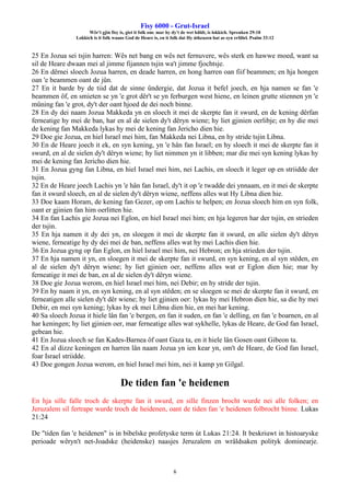 Fisy 6000 - Grut-Israel
Wêr't gjin fisy is, giet it folk om: mar hy dy't de wet hâldt, is lokkich. Spreuken 29:18
Lokkich is it folk waans God de Heare is, en it folk dat Hy útkeazen hat as syn erfdiel. Psalm 33:12
6
25 En Jozua sei tsjin harren: Wês net bang en wês net fernuvere, wês sterk en hawwe moed, want sa
sil de Heare dwaan mei al jimme fijannen tsjin wa't jimme fjochtsje.
26 En dêrnei sloech Jozua harren, en deade harren, en hong harren oan fiif beammen; en hja hongen
oan 'e beammen oant de jûn.
27 En it barde by de tiid dat de sinne ûndergie, dat Jozua it befel joech, en hja namen se fan 'e
beammen ôf, en smieten se yn 'e grot dêr't se yn ferburgen west hiene, en leinen grutte stiennen yn 'e
mûning fan 'e grot, dy't der oant hjoed de dei noch binne.
28 En dy dei naam Jozua Makkeda yn en sloech it mei de skerpte fan it swurd, en de kening dêrfan
ferneatige hy mei de ban, har en al de sielen dy't dêryn wiene; hy liet gjinien oerlibje; en hy die mei
de kening fan Makkeda lykas hy mei de kening fan Jericho dien hie.
29 Doe gie Jozua, en hiel Israel mei him, fan Makkeda nei Libna, en hy stride tsjin Libna.
30 En de Heare joech it ek, en syn kening, yn 'e hân fan Israel; en hy sloech it mei de skerpte fan it
swurd, en al de sielen dy't dêryn wiene; hy liet nimmen yn it libben; mar die mei syn kening lykas hy
mei de kening fan Jericho dien hie.
31 En Jozua gyng fan Libna, en hiel Israel mei him, nei Lachis, en sloech it leger op en striidde der
tsjin.
32 En de Heare joech Lachis yn 'e hân fan Israel, dy't it op 'e twadde dei ynnaam, en it mei de skerpte
fan it swurd sloech, en al de sielen dy't dêryn wiene, neffens alles wat Hy Libna dien hie.
33 Doe kaam Horam, de kening fan Gezer, op om Lachis te helpen; en Jozua sloech him en syn folk,
oant er gjinien fan him oerlitten hie.
34 En fan Lachis gie Jozua nei Eglon, en hiel Israel mei him; en hja legeren har der tsjin, en strieden
der tsjin.
35 En hja namen it dy dei yn, en sloegen it mei de skerpte fan it swurd, en alle sielen dy't dêryn
wiene, ferneatige hy dy dei mei de ban, neffens alles wat hy mei Lachis dien hie.
36 En Jozua gyng op fan Eglon, en hiel Israel mei him, nei Hebron; en hja strieden der tsjin.
37 En hja namen it yn, en sloegen it mei de skerpte fan it swurd, en syn kening, en al syn stêden, en
al de sielen dy't dêryn wiene; hy liet gjinien oer, neffens alles wat er Eglon dien hie; mar hy
ferneatige it mei de ban, en al de sielen dy't dêryn wiene.
38 Doe gie Jozua werom, en hiel Israel mei him, nei Debir; en hy stride der tsjin.
39 En hy naam it yn, en syn kening, en al syn stêden; en se sloegen se mei de skerpte fan it swurd, en
ferneatigen alle sielen dy't dêr wiene; hy liet gjinien oer: lykas hy mei Hebron dien hie, sa die hy mei
Debir, en mei syn kening; lykas hy ek mei Libna dien hie, en mei har kening.
40 Sa sloech Jozua it hiele lân fan 'e bergen, en fan it suden, en fan 'e delling, en fan 'e boarnen, en al
har keningen; hy liet gjinien oer, mar ferneatige alles wat sykhelle, lykas de Heare, de God fan Israel,
gebean hie.
41 En Jozua sloech se fan Kades-Barnea ôf oant Gaza ta, en it hiele lân Gosen oant Gibeon ta.
42 En al dizze keningen en harren lân naam Jozua yn ien kear yn, om't de Heare, de God fan Israel,
foar Israel striidde.
43 Doe gongen Jozua werom, en hiel Israel mei him, nei it kamp yn Gilgal.
De tiden fan 'e heidenen
En hja sille falle troch de skerpte fan it swurd, en sille finzen brocht wurde nei alle folken; en
Jeruzalem sil fertrape wurde troch de heidenen, oant de tiden fan 'e heidenen folbrocht binne. Lukas
21:24
De "tiden fan 'e heidenen" is in bibelske profetyske term út Lukas 21:24. It beskriuwt in histoaryske
perioade wêryn't net-Joadske (heidenske) naasjes Jeruzalem en wrâldsaken polityk dominearje.
 