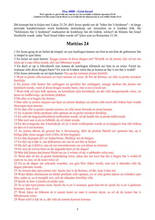 Fisy 6000 - Grut-Israel
Wêr't gjin fisy is, giet it folk om: mar hy dy't de wet hâldt, is lokkich. Spreuken 29:18
Lokkich is it folk waans God de Heare is, en it folk dat Hy útkeazen hat as syn erfdiel. Psalm 33:12
8
Dit konsept hat te krijen mei Lukas 21:24, dêr't Jezus sprekt oer de "tiden fan 'e heidenen" - in lange
perioade karakterisearre troch heidenske dominânsje oer Jeruzalem en it Joadske folk. De
"folsleinens fan 'e heidenen" markearret de konklúzje fan dit tiidrek, wêrnei't de blinens fan Israel
fuorthelle wurdt, sadat "heel Israel rêden wurde sil" lykas sein yn Romeinen 11:26.
Mattéus 24
1 En Jezus gyng út en ferliet de timpel; en syn learlingen kamen nei him ta om him de gebouwen fan
'e timpel te sjen litten.
2 En Jezus sei tsjin harren: Sjogge jimme al dizze dingen net? Wierlik sis ik jimme, hjir sil net ien
stien op 'e oare litten wurde, dy't net ôfbrutsen wurdt.
3 En doe't er op 'e Oliveberch siet, kamen de learlingen allinnich nei him ta en seine: Fertel ús,
wannear sille dizze dingen barre? En wat sil it teken wêze fan jo komst en fan 'e ein fan 'e wrâld?
4 En Jezus antwurde en sei tsjin harren: Pas op dat nimmen jimme ferrifelt.
5 Want in protte sille komme yn myn namme en sizze: Ik bin de Kristus; en sille in protte minsken
ferrifelje.
6 En jimme sille hearre fan oarloggen en geroften fan oarloggen; soargje derfoar dat jimme net
ûnrêstich wurde, want al dizze dingen moatte barre, mar it ein is noch net.
7 Want folk sil tsjin folk opstean, en keninkryk tsjin keninkryk; en der sille hongersneeds wêze, en
pests en ierdbevings, op ferskate plakken.
8 Dit alles is it begjin fan fertriet.
9 Dan sille se jimme oerjaan oan lijen en jimme deadzje; en jimme sille troch alle folken hate wurde
fanwegen myn namme.
10 En dan sille in protte oanstjit nimme, en sille inoar ferriede en inoar haatsje.
11 En in protte falske profeten sille opstean en in protte minsken ferrifelje.
12 En om't de ûngerjuchtichheid oerfloedich wurdt, sil de leafde fan in protte kâld wurde.
13 Mar wa't oan it ein ta folhâldt, dy sil rêden wurde.
14 En dit evangeelje fan it keninkryk sil yn 'e hiele wrâld preke wurde as in tsjûgenis foar alle folken;
en dan sil it ein komme.
15 As jimme dêrom de gruwel fan 'e ferwoasting, dêr't de profeet Daniël oer sprutsen hat, op it
hillige plak stean sjogge (wa't it lêst, lit him begripe):
16 Lit dan dyjingen dy't yn Judea binne, flechtsje nei de bergen:
17 Lit dy't op it dak is, net delkomme om wat út syn hûs te heljen:
18 Hy dy't op it fjild is, mei ek net weromkomme om syn klean te nimmen.
19 En wee de swiere bern en de sûgjende bern yn dy dagen!
20 Mar bid jimme dat jimme flecht net yn 'e winter of op 'e sabbatdei wêze mei;
21 Want dan sil der in grutte ferdrukking wêze, lykas der net west hat fan it begjin fan 'e wrâld ôf
oant no ta, nee, en ek noait wêze sil.
22 En as dy dagen net ynkoarte waarden, soe gjin fleis rêden wurde; mar om 'e útkarden sille dy
dagen ynkoarte wurde.
23 As immen dan tsjin jimme seit: Sjoch, hjir is de Kristus, of dêr, leau it dan net.
24 Want falske christussen en falske profeten sille opstean, en se sille grutte tekens en wûnders sjen
litte, sadat se, as it mooglik wie, sels de útkarden ferrifelje sille.
25 Sjoch, ik haw it jimme al earder sein.
26 As se dan tsjin jimme sizze: Sjoch, hy is yn 'e woastyn, gean dan net út; sjuch, hy is yn 'e geheime
keamers, leau it net.
27 Want lykas de bliksem út it easten komt en oant it westen skynt, sa sil ek de komst fan 'e
Minskesoan wêze.
28 Want wêr't it lyk ek is, dêr sille de earnen byinoar komme.
 