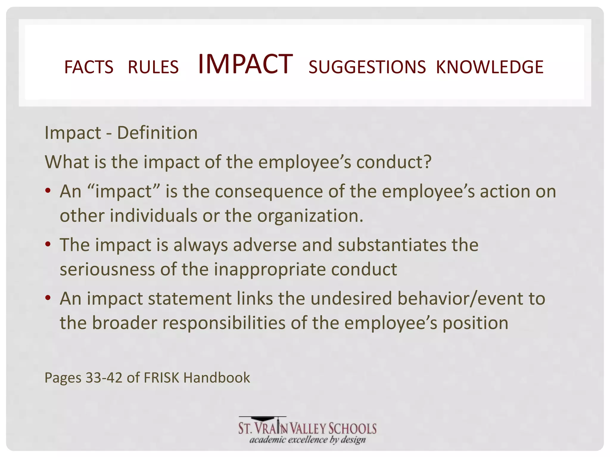 FACTS RULES IMPACT SUGGESTIONS KNOWLEDGE 
Impact - Definition 
What is the impact of the employee’s conduct? 
• An “impact” is the consequence of the employee’s action on 
other individuals or the organization. 
• The impact is always adverse and substantiates the 
seriousness of the inappropriate conduct 
• An impact statement links the undesired behavior/event to 
the broader responsibilities of the employee’s position 
Pages 33-42 of FRISK Handbook 
 