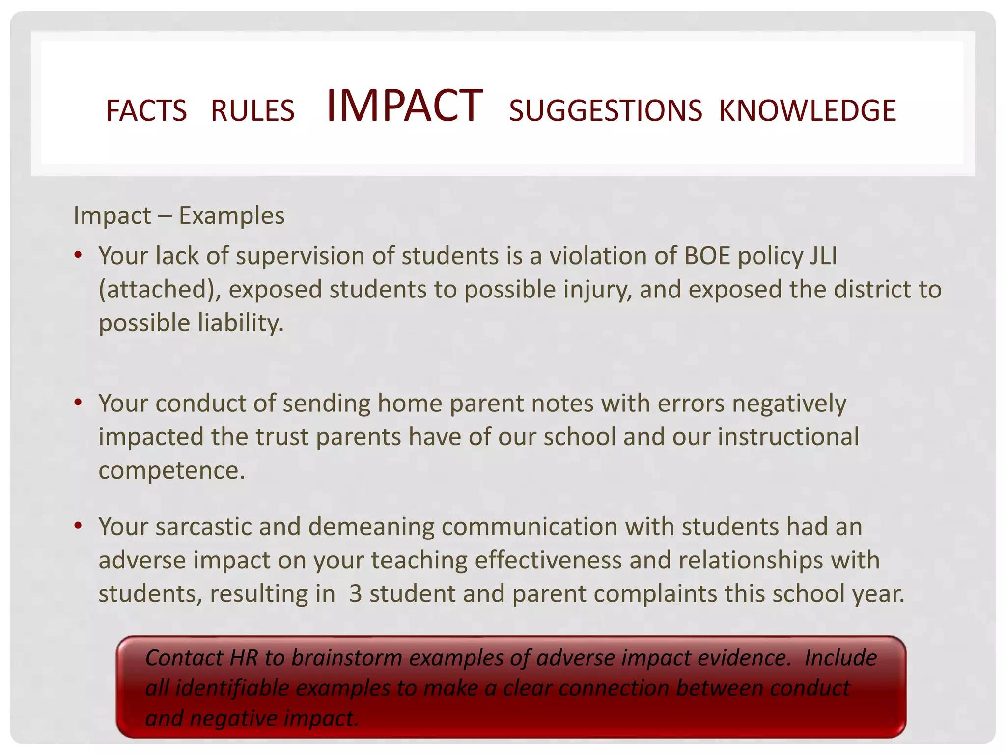FACTS RULES IMPACT SUGGESTIONS KNOWLEDGE 
Impact – Examples 
• Your lack of supervision of students is a violation of BOE policy JLI 
(attached), exposed students to possible injury, and exposed the district to 
possible liability. 
• Your conduct of sending home parent notes with errors negatively 
impacted the trust parents have of our school and our instructional 
competence. 
• Your sarcastic and demeaning communication with students had an 
adverse impact on your teaching effectiveness and relationships with 
students, resulting in 3 student and parent complaints this school year. 
Contact HR to brainstorm examples of adverse impact evidence. Include 
all identifiable examples to make a clear connection between conduct 
and negative impact. 
 