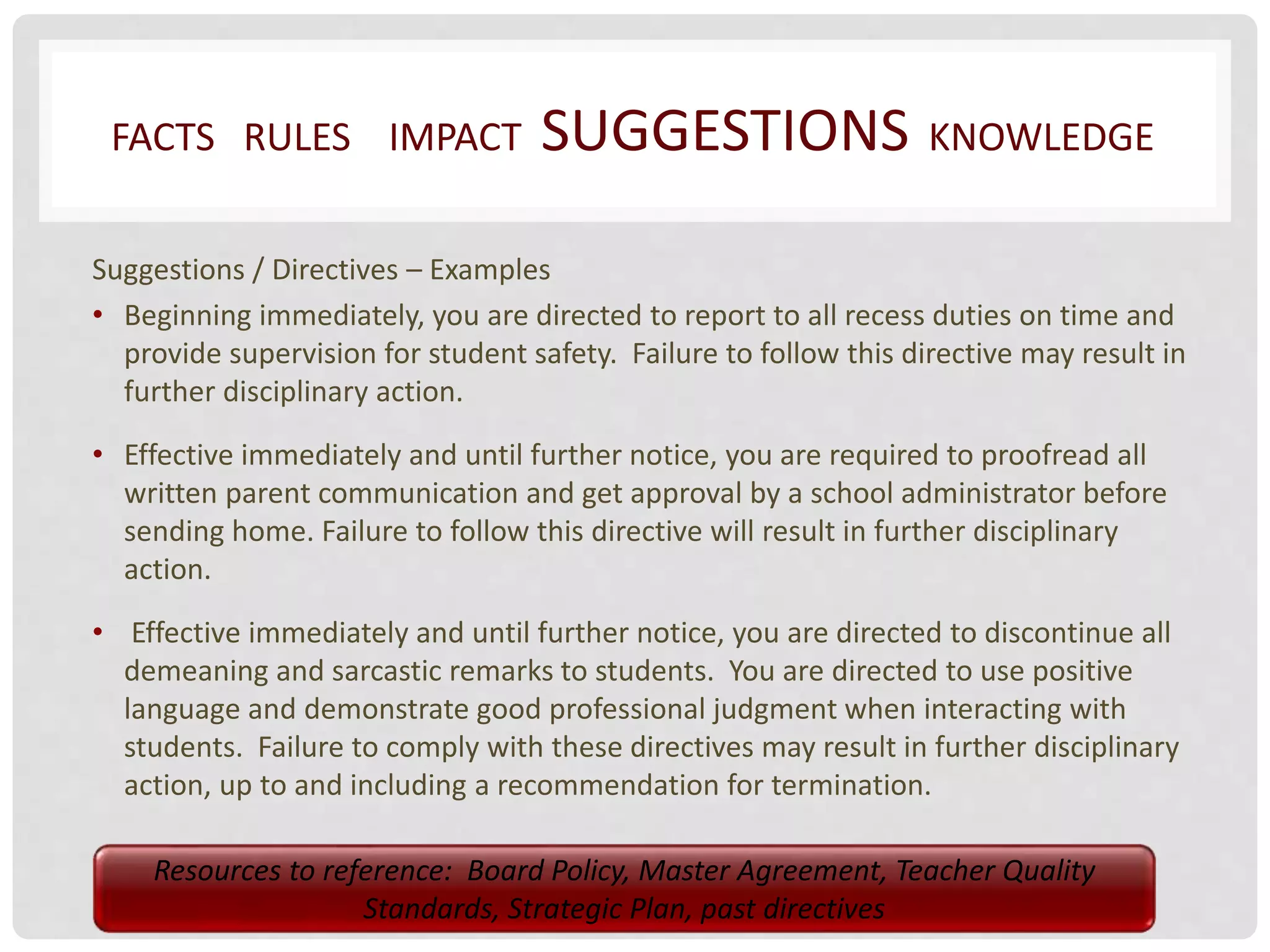 FACTS RULES IMPACT SUGGESTIONS KNOWLEDGE 
Suggestions / Directives – Examples 
• Beginning immediately, you are directed to report to all recess duties on time and 
provide supervision for student safety. Failure to follow this directive may result in 
further disciplinary action. 
• Effective immediately and until further notice, you are required to proofread all 
written parent communication and get approval by a school administrator before 
sending home. Failure to follow this directive will result in further disciplinary 
action. 
• Effective immediately and until further notice, you are directed to discontinue all 
demeaning and sarcastic remarks to students. You are directed to use positive 
language and demonstrate good professional judgment when interacting with 
students. Failure to comply with these directives may result in further disciplinary 
action, up to and including a recommendation for termination. 
Resources to reference: Board Policy, Master Agreement, Teacher Quality 
Standards, Strategic Plan, past directives 
 