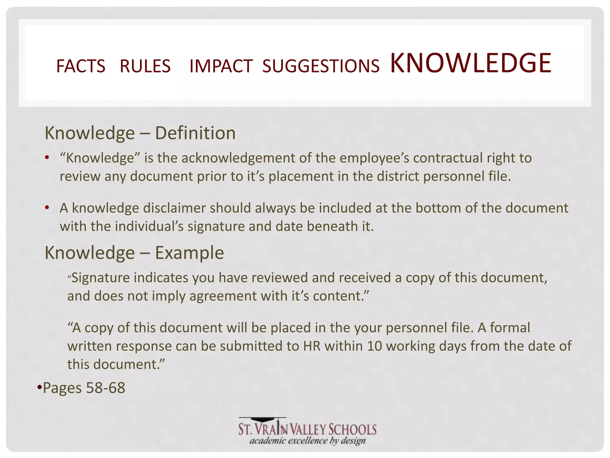 FACTS RULES IMPACT SUGGESTIONS KNOWLEDGE 
Knowledge – Definition 
• “Knowledge” is the acknowledgement of the employee’s contractual right to 
review any document prior to it’s placement in the district personnel file. 
• A knowledge disclaimer should always be included at the bottom of the document 
with the individual’s signature and date beneath it. 
Knowledge – Example 
“Signature indicates you have reviewed and received a copy of this document, 
and does not imply agreement with it’s content.” 
“A copy of this document will be placed in the your personnel file. A formal 
written response can be submitted to HR within 10 working days from the date of 
this document.” 
•Pages 58-68 
 