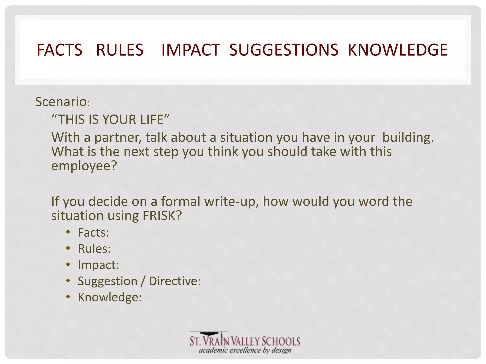 FACTS RULES IMPACT SUGGESTIONS KNOWLEDGE 
Scenario: 
“THIS IS YOUR LIFE” 
With a partner, talk about a situation you have in your building. 
What is the next step you think you should take with this 
employee? 
If you decide on a formal write-up, how would you word the 
situation using FRISK? 
• Facts: 
• Rules: 
• Impact: 
• Suggestion / Directive: 
• Knowledge: 
 