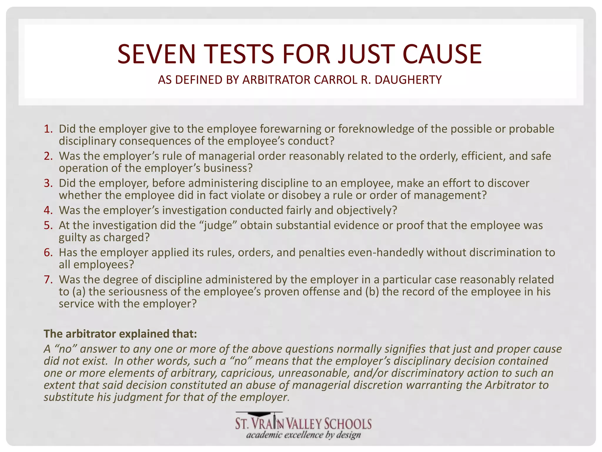 SEVEN TESTS FOR JUST CAUSE 
AS DEFINED BY ARBITRATOR CARROL R. DAUGHERTY 
1. Did the employer give to the employee forewarning or foreknowledge of the possible or probable 
disciplinary consequences of the employee’s conduct? 
2. Was the employer’s rule of managerial order reasonably related to the orderly, efficient, and safe 
operation of the employer’s business? 
3. Did the employer, before administering discipline to an employee, make an effort to discover 
whether the employee did in fact violate or disobey a rule or order of management? 
4. Was the employer’s investigation conducted fairly and objectively? 
5. At the investigation did the “judge” obtain substantial evidence or proof that the employee was 
guilty as charged? 
6. Has the employer applied its rules, orders, and penalties even-handedly without discrimination to 
all employees? 
7. Was the degree of discipline administered by the employer in a particular case reasonably related 
to (a) the seriousness of the employee’s proven offense and (b) the record of the employee in his 
service with the employer? 
The arbitrator explained that: 
A “no” answer to any one or more of the above questions normally signifies that just and proper cause 
did not exist. In other words, such a “no” means that the employer’s disciplinary decision contained 
one or more elements of arbitrary, capricious, unreasonable, and/or discriminatory action to such an 
extent that said decision constituted an abuse of managerial discretion warranting the Arbitrator to 
substitute his judgment for that of the employer. 
 