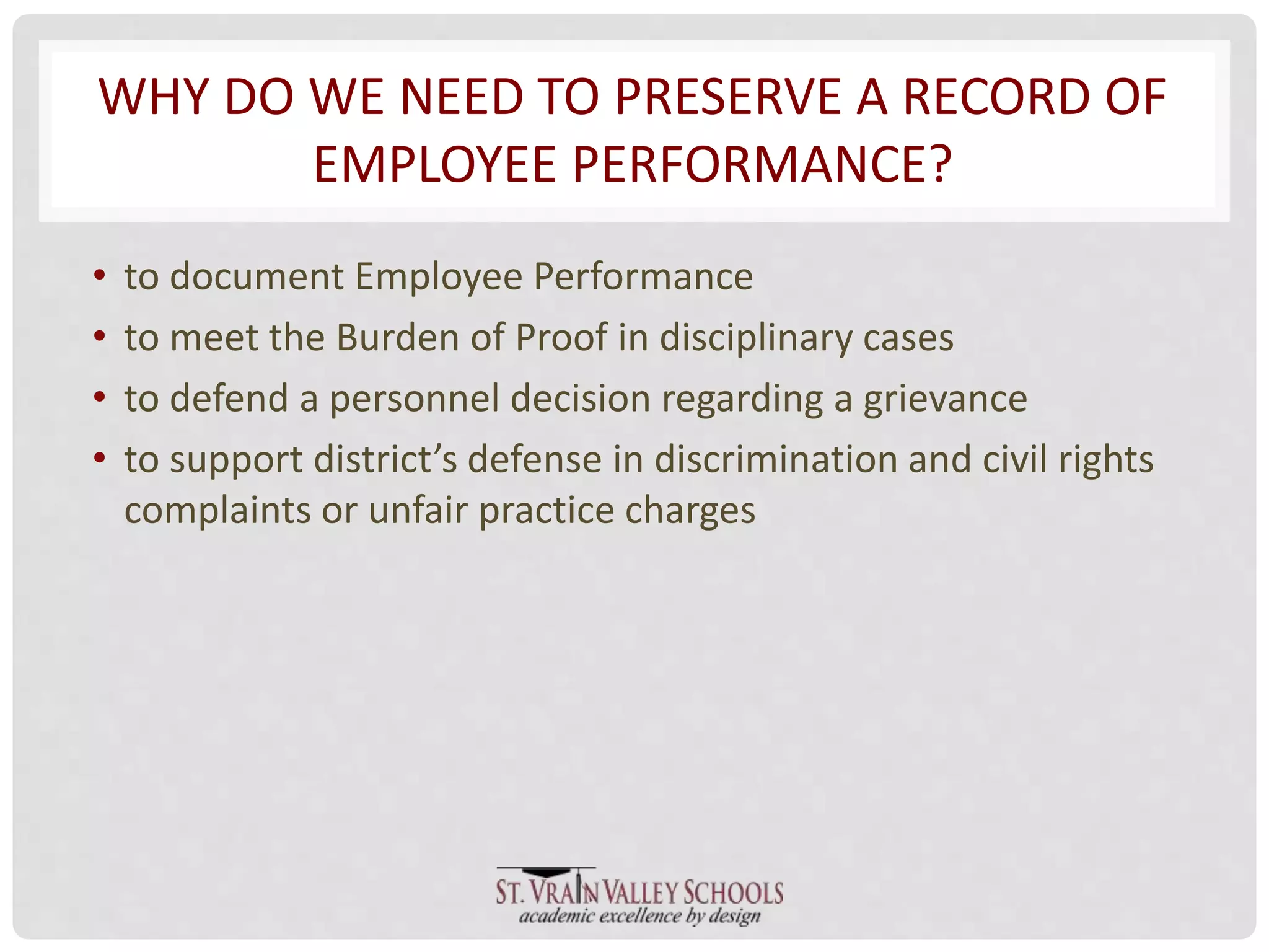 WHY DO WE NEED TO PRESERVE A RECORD OF 
EMPLOYEE PERFORMANCE? 
• to document Employee Performance 
• to meet the Burden of Proof in disciplinary cases 
• to defend a personnel decision regarding a grievance 
• to support district’s defense in discrimination and civil rights 
complaints or unfair practice charges 
 