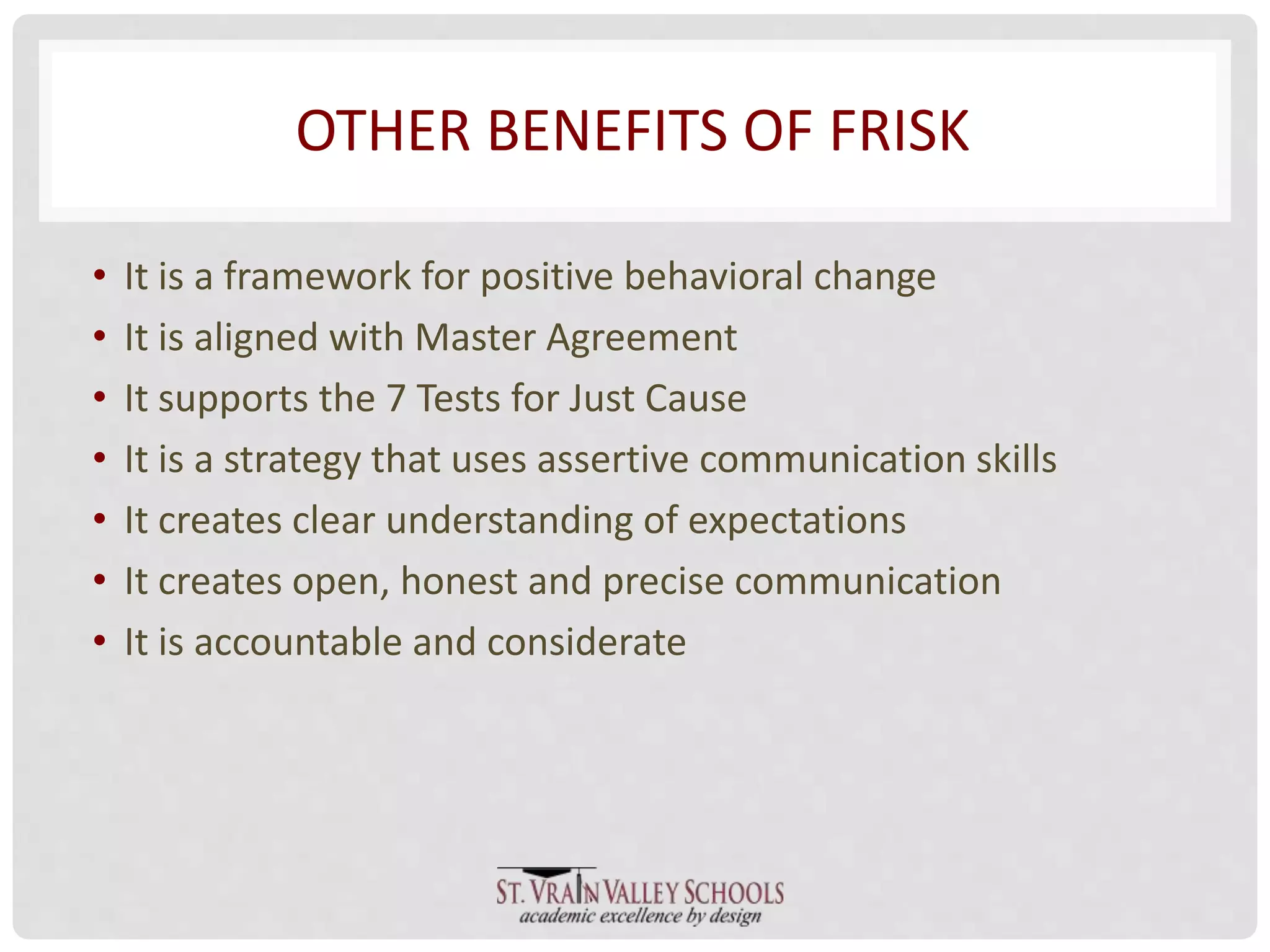 OTHER BENEFITS OF FRISK 
• It is a framework for positive behavioral change 
• It is aligned with Master Agreement 
• It supports the 7 Tests for Just Cause 
• It is a strategy that uses assertive communication skills 
• It creates clear understanding of expectations 
• It creates open, honest and precise communication 
• It is accountable and considerate 
 