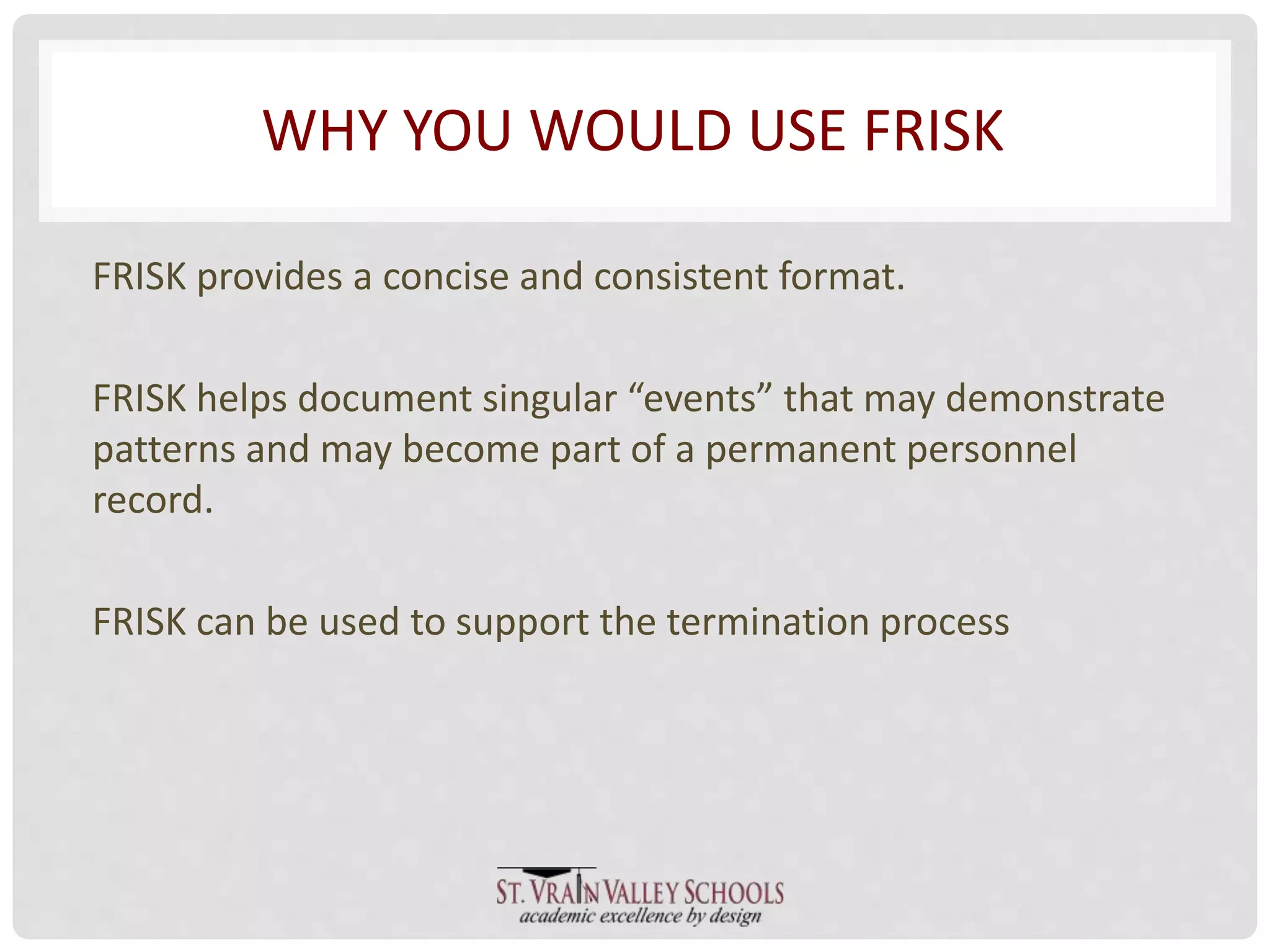 WHY YOU WOULD USE FRISK 
FRISK provides a concise and consistent format. 
FRISK helps document singular “events” that may demonstrate 
patterns and may become part of a permanent personnel 
record. 
FRISK can be used to support the termination process 
 