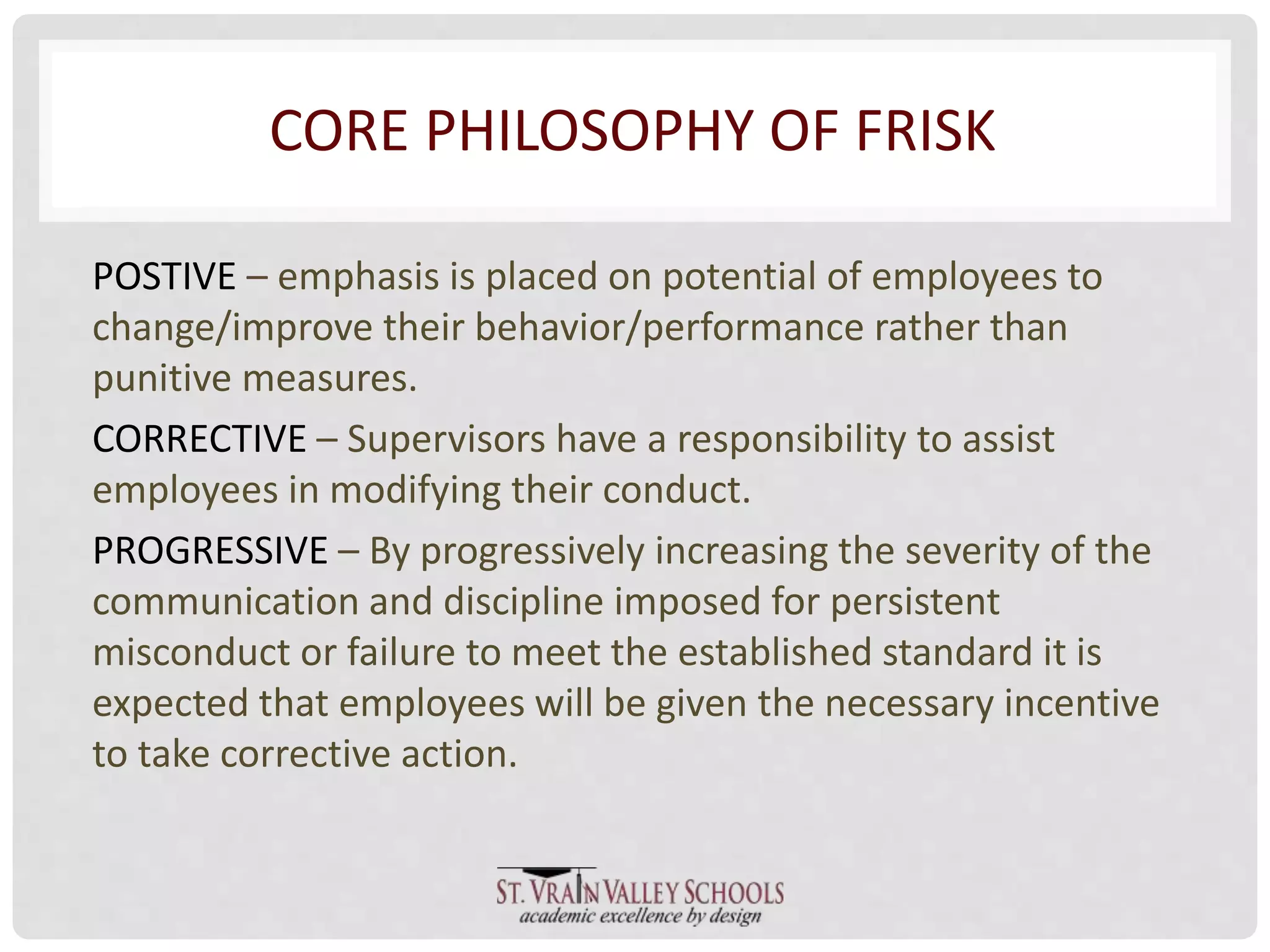 CORE PHILOSOPHY OF FRISK 
POSTIVE – emphasis is placed on potential of employees to 
change/improve their behavior/performance rather than 
punitive measures. 
CORRECTIVE – Supervisors have a responsibility to assist 
employees in modifying their conduct. 
PROGRESSIVE – By progressively increasing the severity of the 
communication and discipline imposed for persistent 
misconduct or failure to meet the established standard it is 
expected that employees will be given the necessary incentive 
to take corrective action. 
 