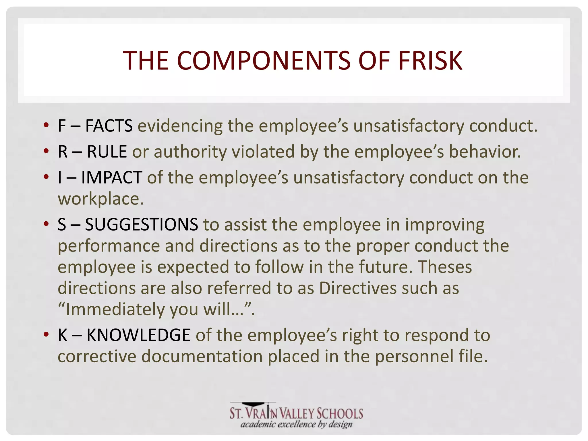 THE COMPONENTS OF FRISK 
• F – FACTS evidencing the employee’s unsatisfactory conduct. 
• R – RULE or authority violated by the employee’s behavior. 
• I – IMPACT of the employee’s unsatisfactory conduct on the 
workplace. 
• S – SUGGESTIONS to assist the employee in improving 
performance and directions as to the proper conduct the 
employee is expected to follow in the future. Theses 
directions are also referred to as Directives such as 
“Immediately you will…”. 
• K – KNOWLEDGE of the employee’s right to respond to 
corrective documentation placed in the personnel file. 
 