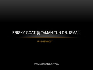 MISS GETABOUT
FRISKY GOAT @ TAMAN TUN DR. ISMAIL
WWW.MISSGETABOUT.COM
 