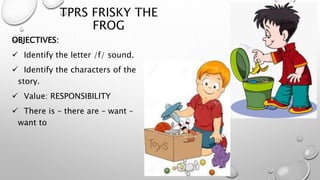 TPRS FRISKY THE
FROG
OBJECTIVES:
 Identify the letter /f/ sound.
 Identify the characters of the
story.
 Value: RESPONSIBILITY
 There is – there are – want –
want to
 