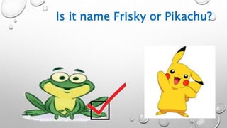 Is it name Frisky or Pikachu?
 