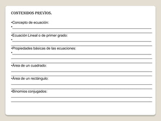 CONTENIDOS PREVIOS.
•Concepto de ecuación:
•______________________________________________________________________
_______________________________________________________________________
•Ecuación Lineal o de primer grado:
•______________________________________________________________________
_______________________________________________________________________
•Propiedades básicas de las ecuaciones:
•______________________________________________________________________
_______________________________________________________________________
_______________________________________________________________________
•Área de un cuadrado:
_______________________________________________________________________
_______________________________________________________________________
•Área de un rectángulo:
_______________________________________________________________________
_______________________________________________________________________
•Binomios conjugados:
_______________________________________________________________________
_______________________________________________________________________
 