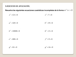 Ejercicios de aplicación.
Resuelva las siguientes ecuaciones cuadráticas incompletas de la forma 02
 cax
081
0400
010000
0169
0121
2
2
2
2
2





g
e
k
a
x
016
09
013
019
07
2
2
2
2
2





g
f
h
b
x
 
