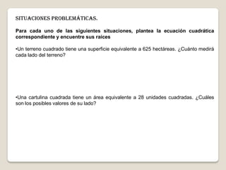 Situaciones problemáticas.
Para cada uno de las siguientes situaciones, plantea la ecuación cuadrática
correspondiente y encuentre sus raíces
•Un terreno cuadrado tiene una superficie equivalente a 625 hectáreas. ¿Cuánto medirá
cada lado del terreno?
•Una cartulina cuadrada tiene un área equivalente a 28 unidades cuadradas. ¿Cuáles
son los posibles valores de su lado?
 