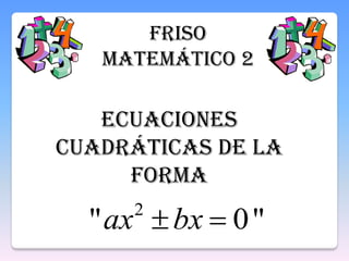 FRISO
MATEMÁTICO 2
Ecuaciones
cuadráticas de la
forma
"0" 2
bxax
 