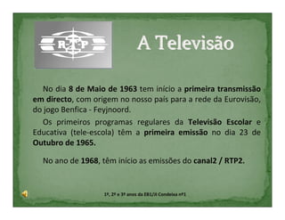 A Televisão

  No dia 8 de Maio de 1963 tem início a primeira transmissão
em directo, com origem no nosso país para a rede da Eurovisão,
do jogo Benfica - Feyjnoord.
  Os primeiros programas regulares da Televisão Escolar e
Educativa (tele-escola) têm a primeira emissão no dia 23 de
Outubro de 1965.

  No ano de 1968, têm início as emissões do canal2 / RTP2.


                   1º, 2º e 3º anos da EB1/JI Condeixa nº1
 