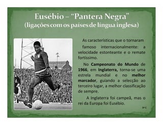 As características que o tornaram
  famoso internacionalmente: a
velocidade estonteante e o remate
fortíssimo.
   No Campeonato do Mundo de
1966, em Inglaterra, torna-se uma
estrela mundial e no melhor
marcador, guiando a selecção ao
terceiro lugar, a melhor classificação
de sempre.
     A Inglaterra foi campeã, mas o
rei da Europa foi Eusébio.
                                    5º C
 