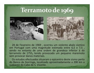 28 de Fevereiro de 1969 , ocorreu um violento abalo sísmico
em Portugal com uma magnitude estimada entre 6,5 e 7,5 ,
sendo no entanto de uma ordem de grandeza inferior à do
terramoto de 1755, tendo provocado um pequeno maremoto
sem provocar danos materiais.
  Os estudos efectuados situaram o epicentro deste sismo perto
do Banco de Gorringe, localizado aproximadamente a 200 km a
sudoeste do Cabo de S. Vicente.
 