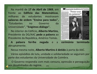 Na manhã de 17 de Abril de 1969, em
frente ao Edifício das Matemáticas,
milhares de estudantes mostravam
palavras de ordem "Ensino para todos",
"Estudantes       no       Governo      da
Universidade", "Exigimos diálogo".
  No interior do Edifício, Alberto Martins,
Presidente da DG/AAC pede a palavra ao
Presidente da República, Américo Tomás.
  A palavra foi-lhe negada e a cerimónia terminada
abruptamente.
  Nessa mesma noite, Alberto Martins é detido à porta da AAC.
  Vários episódios de luta, unidade e solidariedade se seguiram por
parte dos estudantes da Universidade de Coimbra.
   O Governo respondia com mais censura, opressão e perseguição
aos desalinhados do regime. 6º E
 