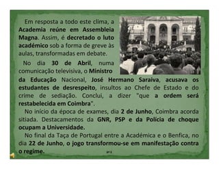Em resposta a todo este clima, a
Academia reúne em Assembleia
Magna. Assim, é decretado o luto
académico sob a forma de greve às
aulas, transformadas em debate.
  No dia 30 de Abril, numa
comunicação televisiva, o Ministro
da Educação Nacional, José Hermano Saraiva, acusava os
estudantes de desrespeito, insultos ao Chefe de Estado e do
crime de sediação. Conclui, a dizer "que a ordem será
restabelecida em Coimbra".
   No início da época de exames, dia 2 de Junho, Coimbra acorda
sitiada. Destacamentos da GNR, PSP e da Polícia de choque
ocupam a Universidade.
   No final da Taça de Portugal entre a Académica e o Benfica, no
dia 22 de Junho, o jogo transformou-se em manifestação contra
o regime.                        6º E
 