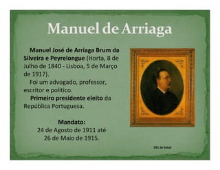 Manuel José de Arriaga Brum da
Silveira e Peyrelongue (Horta, 8 de
Julho de 1840 - Lisboa, 5 de Março
de 1917).
   Foi um advogado, professor,
escritor e político.
   Primeiro presidente eleito da
República Portuguesa.

           Mandato:
    24 de Agosto de 1911 até
      26 de Maio de 1915.
                                      EB1 de Sebal
 