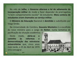 No mês de Julho, o Governo alterava a lei de adiamento da
incorporação militar de modo a fazer depender da prorrogativa
"o bom comportamento escolar" do estudante. Meia centena de
estudantes eram chamados ao serviço militar.
   O Ministro da Educação Nacional é demitido e substituído por
Veiga Simão.
   Na Universidade de Coimbra, Gouveia Monteiro é o escolhido
do novo ministro para o cargo de Reitor, numa tentativa de
pacificação da situação académica.
   Deste modo, abria-se o
caminho      às     reformas    e
democratização das estruturas
universitárias que, cinco anos
mais tarde, o 25 de Abril de 1974
viria consagrar.
              6º E
 