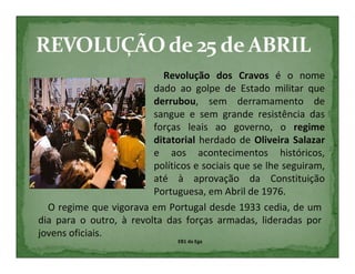 Revolução dos Cravos é o nome
                         dado ao golpe de Estado militar que
                         derrubou, sem derramamento de
                         sangue e sem grande resistência das
                         forças leais ao governo, o regime
                         ditatorial herdado de Oliveira Salazar
                         e aos acontecimentos históricos,
                         políticos e sociais que se lhe seguiram,
                         até à aprovação da Constituição
                         Portuguesa, em Abril de 1976.
  O regime que vigorava em Portugal desde 1933 cedia, de um
dia para o outro, à revolta das forças armadas, lideradas por
jovens oficiais.
                               EB1 da Ega
 