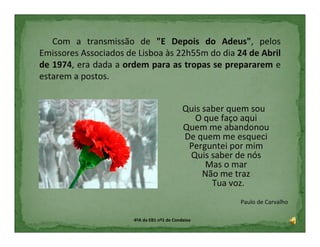 Com a transmissão de "E Depois do Adeus", pelos
Emissores Associados de Lisboa às 22h55m do dia 24 de Abril
de 1974, era dada a ordem para as tropas se prepararem e
estarem a postos.


                                             Quis saber quem sou
                                                O que faço aqui
                                             Quem me abandonou
                                             De quem me esqueci
                                              Perguntei por mim
                                              Quis saber de nós
                                                   Mas o mar
                                                  Não me traz
                                                    Tua voz.
                                                         Paulo de Carvalho

                       4ºA da EB1 nº1 de Condeixa
 