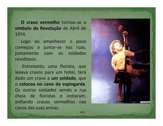 O cravo vermelho tornou-se o
símbolo da Revolução de Abril de
1974.
   Logo ao amanhecer o povo
começou a juntar-se nas ruas,
juntamente com os soldados
revoltosos.
    Entretanto, uma florista, que
levava cravos para um hotel, terá
dado um cravo a um soldado, que
o colocou no cano da espingarda.
Os outros soldados vendo a rua
cheia de floristas o imitaram,
enfiando cravos vermelhos nos
canos das suas armas.
                              6º E
 