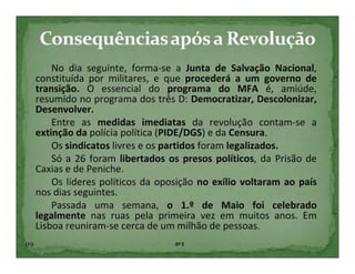 No dia seguinte, forma-se a Junta de Salvação Nacional,
      constituída por militares, e que procederá a um governo de
      transição. O essencial do programa do MFA é, amiúde,
      resumido no programa dos três D: Democratizar, Descolonizar,
      Desenvolver.
          Entre as medidas imediatas da revolução contam-se a
      extinção da polícia política (PIDE/DGS) e da Censura.
          Os sindicatos livres e os partidos foram legalizados.
          Só a 26 foram libertados os presos políticos, da Prisão de
      Caxias e de Peniche.
          Os líderes políticos da oposição no exílio voltaram ao país
      nos dias seguintes.
          Passada uma semana, o 1.º de Maio foi celebrado
      legalmente nas ruas pela primeira vez em muitos anos. Em
      Lisboa reuniram-se cerca de um milhão de pessoas.
119                                  6º E
 