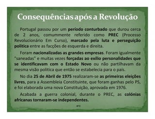 Portugal passou por um período conturbado que durou cerca
de 2 anos, comummente referido como PREC (Processo
Revolucionário Em Curso), marcado pela luta e perseguição
politica entre as facções de esquerda e direita.
    Foram nacionalizadas as grandes empresas. Foram igualmente
"saneadas" e muitas vezes forçadas ao exílio personalidades que
se identificavam com o Estado Novo ou não partilhavam da
mesma visão politica que então se estabelecia para o país.
    No dia 25 de Abril de 1975 realizaram-se as primeiras eleições
livres, para a Assembleia Constituinte, que foram ganhas pelo PS,
e foi elaborada uma nova Constituição, aprovada em 1976.
    Acabada a guerra colonial, durante o PREC, as colónias
africanas tornaram-se independentes.
                                6º E
 