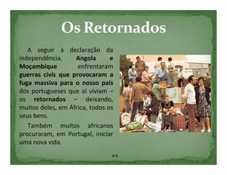 A seguir à declaração da
independência,     Angola       e
Moçambique          enfrentaram
guerras civis que provocaram a
fuga massiva para o nosso país
dos portugueses que aí viviam –
os retornados – deixando,
muitos deles, em África, todos os
seus bens.
   Também muitos africanos
procuraram, em Portugal, iniciar
uma nova vida.
                                6º E
 