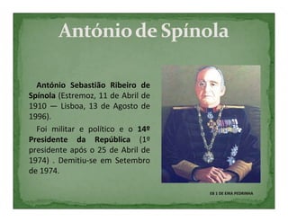 António Sebastião Ribeiro de
Spínola (Estremoz, 11 de Abril de
1910 — Lisboa, 13 de Agosto de
1996).
  Foi militar e político e o 14º
Presidente da República (1º
presidente após o 25 de Abril de
1974) . Demitiu-se em Setembro
de 1974.

                                    EB 1 DE EIRA PEDRINHA
 