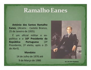 António dos Santos Ramalho
Eanes, (Alcains - Castelo Branco,
25 de Janeiro de 1935).
   É um oficial militar e ex-
político e o 16º Presidente da
República      Portuguesa      (3º
Presidente, 1º eleito, após o 25
de Abril).
              Mandato:
       14 de Julho de 1976 até
         9 de Março de 1986          EB 1 DE EIRA PEDRINHA
 