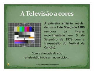 A primeira emissão regular
                      deu-se a 7 de Março de 1980
                      (embora       já     tivesse
                      experimentado em 5 de
                      Setembro de 1979 com a
                      transmissão do Festival da
                      Canção).
     Com a chegada da cor,
a televisão inicia um novo ciclo…
        1º, 2º e 3º anos da EB1/JI Condeixa nº1
 