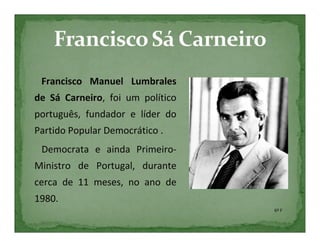 Francisco Manuel Lumbrales
de Sá Carneiro, foi um político
português, fundador e líder do
Partido Popular Democrático .
 Democrata e ainda Primeiro-
Ministro de Portugal, durante
cerca de 11 meses, no ano de
1980.
                                  6º F
 