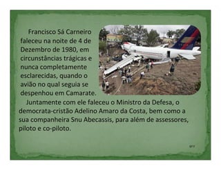 Francisco Sá Carneiro
 faleceu na noite de 4 de
 Dezembro de 1980, em
 circunstâncias trágicas e
 nunca completamente
 esclarecidas, quando o
 avião no qual seguia se
 despenhou em Camarate.
   Juntamente com ele faleceu o Ministro da Defesa, o
democrata-cristão Adelino Amaro da Costa, bem como a
sua companheira Snu Abecassis, para além de assessores,
piloto e co-piloto.

                                                          6º F
 