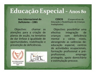 Ano Internacional do          CERCIS       (Cooperativas de
      Deficiente – 1981         Educação e Reabilitação de Crianças
                                Inadaptadas)

   Objectivo:     chamar as       Objectivo: possibilitar uma
atenções para a criação de      efectiva      integração   de
planos de acção, na tentativa   crianças com deficiência
de dar ênfase à igualdade de    mental a vários níveis,
oportunidades, reabilitação e   abrangendo as valências de:
prevenção de deficiências.      educação especial, centros
                                de actividades ocupacionais,
                                formação profissional e pré-
                                profissional,         emprego
                                protegido, apoio domiciliário
                                e estimulação precoce.
 