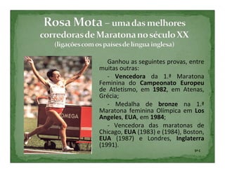 Ganhou as seguintes provas, entre
muitas outras:
   - Vencedora da 1.ª Maratona
Feminina do Campeonato Europeu
de Atletismo, em 1982, em Atenas,
Grécia;
   - Medalha de bronze na 1.ª
Maratona feminina Olímpica em Los
Angeles, EUA, em 1984;
   - Vencedora das maratonas de
Chicago, EUA (1983) e (1984), Boston,
EUA (1987) e Londres, Inglaterra
(1991).
                                 5º C
 