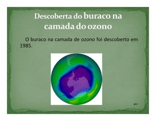 O buraco na camada de ozono foi descoberto em
1985.




                                             6º F
 