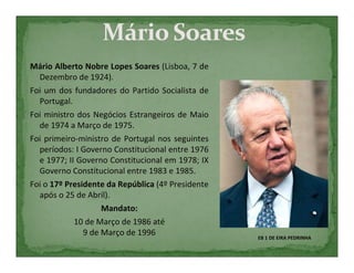 Mário Alberto Nobre Lopes Soares (Lisboa, 7 de
  Dezembro de 1924).
Foi um dos fundadores do Partido Socialista de
  Portugal.
Foi ministro dos Negócios Estrangeiros de Maio
  de 1974 a Março de 1975.
Foi primeiro-ministro de Portugal nos seguintes
  períodos: I Governo Constitucional entre 1976
  e 1977; II Governo Constitucional em 1978; IX
  Governo Constitucional entre 1983 e 1985.
Foi o 17º Presidente da República (4º Presidente
  após o 25 de Abril).
                    Mandato:
            10 de Março de 1986 até
               9 de Março de 1996                  EB 1 DE EIRA PEDRINHA
 