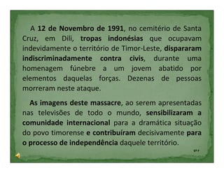 A 12 de Novembro de 1991, no cemitério de Santa
Cruz, em Dili, tropas indonésias que ocupavam
indevidamente o território de Timor-Leste, dispararam
indiscriminadamente contra civis, durante uma
homenagem fúnebre a um jovem abatido por
elementos daquelas forças. Dezenas de pessoas
morreram neste ataque.
  As imagens deste massacre, ao serem apresentadas
nas televisões de todo o mundo, sensibilizaram a
comunidade internacional para a dramática situação
do povo timorense e contribuíram decisivamente para
o processo de independência daquele território.
                                                  6º F
 