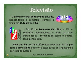 O primeiro canal de televisão privada,
independente e comercial, começa a
emitir em Outubro de 1992.

               Em 20 de Fevereiro de 1993, a TVI –
            Televisão Independente – inicia as suas
            transmissões, tornando-se assim o quarto
            canal generalista.

   Hoje em dia, existem diferentes empresas de TV por
 cabo e por satélite de serviço pago que já abrange grande
 parte da população.
                     1º, 2º e 3º anos da EB1/JI Condeixa nº1
 