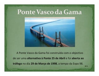 A Ponte Vasco da Gama foi construída com o objectivo
de ser uma alternativa à Ponte 25 de Abril e foi aberta ao
tráfego no dia 29 de Março de 1998, a tempo da Expo 98.
                                                             8º D
 